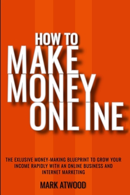 How to Make Money Online: The Exclusive Money Making Blueprint to Grow Your Income Rapidly with an Online Business and Internet Marketing By Mark Atwood Cover Image