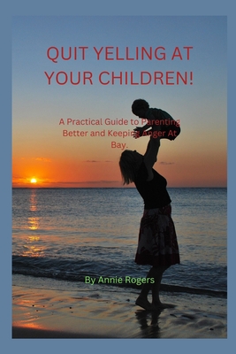 Quit Yelling at Your Children!: A Practical Guide to Parenting Better and Keeping Anger At Bay. By Annie Rogers Cover Image