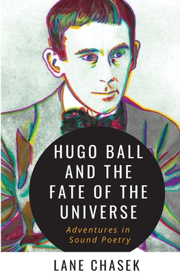 Hugo Ball and the Fate of the Universe: Adventures in Sound Poetry By Lane Chasek Cover Image