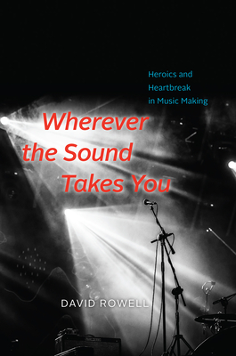 Wherever the Sound Takes You: Heroics and Heartbreak in Music Making By David Rowell Cover Image