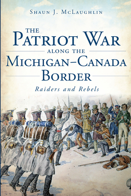 The Patriot War Along the Michigan-Canada Border: Raiders and Rebels (Military) By Shaun J. McLaughlin Cover Image