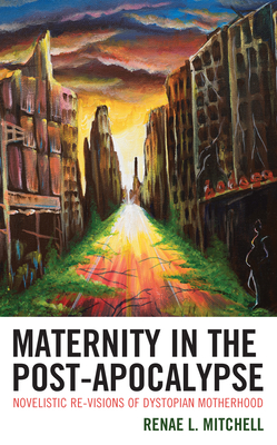 Maternity in the Post-Apocalypse: Novelistic Re-Visions of Dystopian Motherhood By Renae L. Mitchell Cover Image