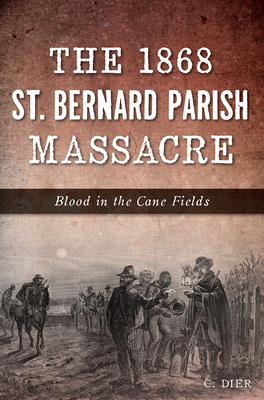 The 1868 St. Bernard Parish Massacre: Blood in the Cane Fields By C. Dier Cover Image
