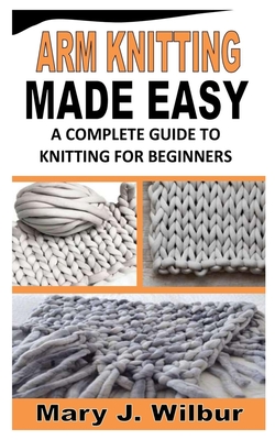 Arm Knitting Made Easy: A Complete Guide To Knitting For Beginners By Mary J. Wilbur Cover Image