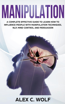 Manipulation: A Complete Effective Guide to Learn How to Influence People with Manipulation Techniques, NLP, Mind Control and Persua By Alex C. Wolf Cover Image