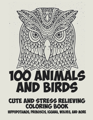 100 Animals and Birds - Cute and Stress Relieving Coloring Book - Hippopotamus, Proboscis, Iguana, Wolves, and more