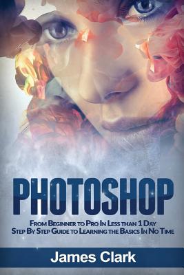 Photoshop: From Beginner to Pro in Less Than 1 Day - Step by Step Guide to Learning the Basics in No Time By James Clark Cover Image