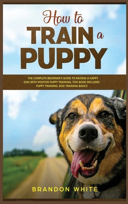 How to Train a Puppy: 2 BOOKS. The Complete Beginner's Guide to Raising a Happy Dog with Positive Puppy Training and Dog Training Basics Cover Image