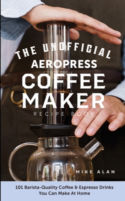 The Unofficial Aeropress Coffee Maker Recipe Book: The Unofficial Aeropress Coffee Maker Recipe Book: 101 Barista-Quality Coffee and Espresso Drinks Y By Mike Alan Cover Image