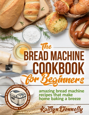 The Bread Machine Cookbook for Beginners: Amazing Bread Machine Recipes That Make Home Baking a Breeze. Easy-to-Follow Guide to Baking Delicious Bread Cover Image