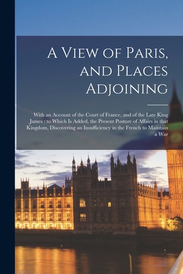 Cover for A View of Paris, and Places Adjoining: With an Account of the Court of France, and of the Late King James: to Which is Added, the Present Posture of A
