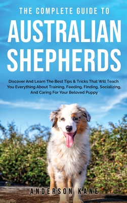 The Complete Guide to Australian Shepherds: Discover And Learn The Best Tips & Tricks That Will Teach You Everything About Training, Feeding, Finding, Cover Image