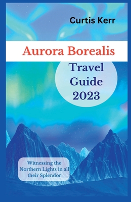 Aurora Borealis Travel Guide 2023: Witnessing the Northern Lights in all their Splendor By Curtis Kerr Cover Image