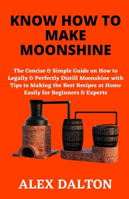 Know How to Make Moonshine: The Concise & Simple Guide on How to Legally & Perfectly Distill Moonshine with Tips to Making the Best Recipes at Hom