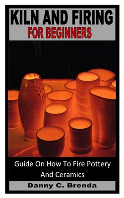 Kiln and Firing for Beginners: Guide On How To Fire Pottery And Ceramics Cover Image