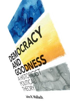 Democracy and Goodness: A Historicist Political Theory By John R. Wallach Cover Image