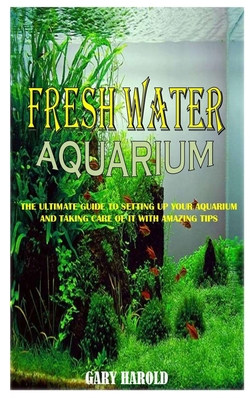 Fresh Water Aquarium: The Ultimate Guide To Setting Up Your Aquarium And Taking Care Of It With Amazing Tips Cover Image