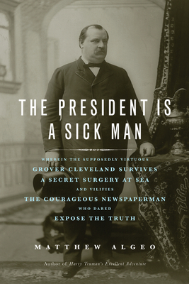 The President Is a Sick Man: Wherein the Supposedly Virtuous Grover Cleveland Survives a Secret Surgery at Sea and Vilifies the Courageous Newspaperman Who Dared Expose the Truth Cover Image