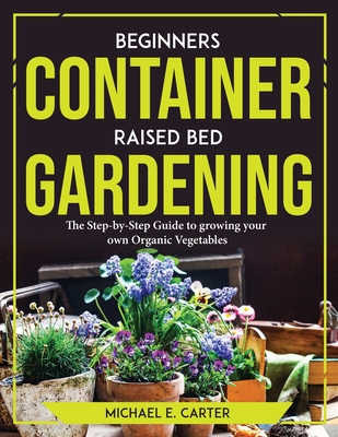 Beginners Container Raised Bed Gardening: The Step-by-Step Guide to growing your own Organic Vegetables By Michael E Carter Cover Image