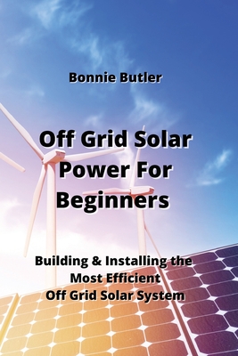 Off Grid Solar Power For Beginners: Building & Installing the Most Efficientt Off Grid Solar System Cover Image