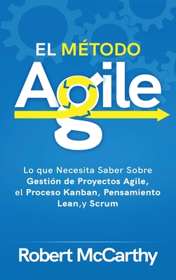 El Método Agile: Lo que Necesita Saber Sobre Gestión de Proyectos Agile, el Proceso Kanban, Pensamiento Lean, y Scrum By Robert McCarthy Cover Image