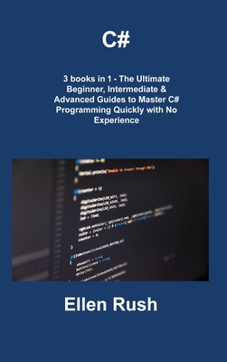C#: 3 books in 1 - The Ultimate Beginner, Intermediate & Advanced Guides to Master C# Programming Quickly with No Experien Cover Image