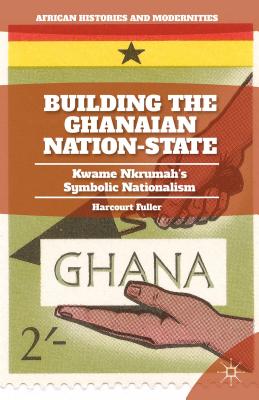 Building the Ghanaian Nation-State: Kwame Nkrumah's Symbolic Nationalism (African Histories and Modernities) By H. Fuller Cover Image