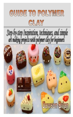 Guide to Polymer Clay: Step-by-step Inspiration, techniques, and simple art making projects with polymer clay for beginners Cover Image