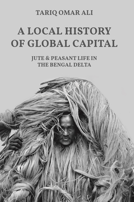 A Local History of Global Capital: Jute and Peasant Life in the Bengal Delta (Histories of Economic Life #5)