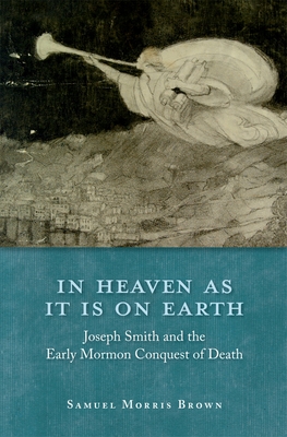 In Heaven as It Is on Earth: Joseph Smith and the Early Mormon Conquest of Death By Samuel Morris Brown Cover Image