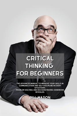 Critical Thinking for Beginners: The Advanced Manual to Improve Your Skills in Communication and Self Discipline in Every Situations. Problem Solving Cover Image