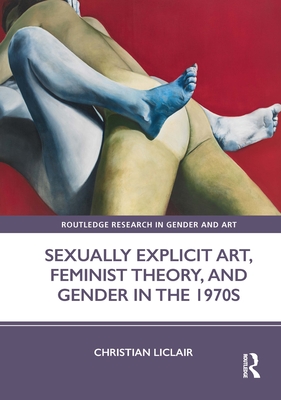 Sexually Explicit Art, Feminist Theory, and Gender in the 1970s (Routledge Research in Gender and Art) By Christian Liclair Cover Image