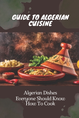 Guide To Algerian Cuisine: Algerian Dishes Everyone Should Know How To Cook: Fast And Easy Algerian Recipes Cover Image