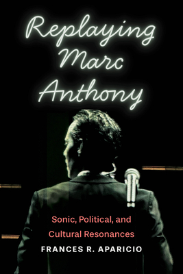 Replaying Marc Anthony: Sonic, Political, and Cultural Resonances (Global Latin/o Americas) By Frances R. Aparicio Cover Image