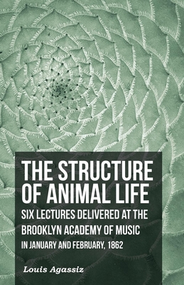The Structure of Animal Life - Six Lectures Delivered at the Brooklyn Academy of Music in January and February, 1862 By Louis Agassiz Cover Image