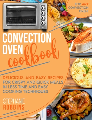 Convection Oven Cookbook: Delicious and Easy Recipes for Crispy and Quick Meals in Less Time and Easy Cooking Techniques for Any Convection Oven By Stephanie Robbins Cover Image