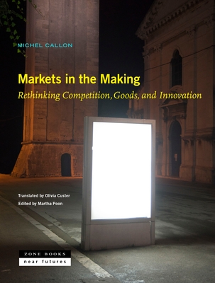Markets in the Making: Rethinking Competition, Goods, and Innovation By Michel Callon, Olivia Custer (Translator), Martha Poon (Editor) Cover Image