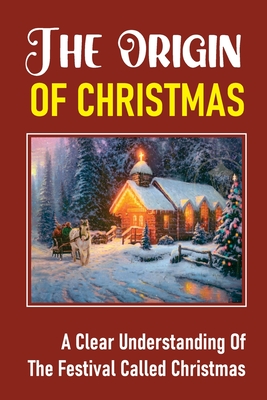 The Origin Of Christmas: A Clear Understanding Of The Festival Called Christmas: Celebrations Of The Birth Of Jesus Christ Cover Image