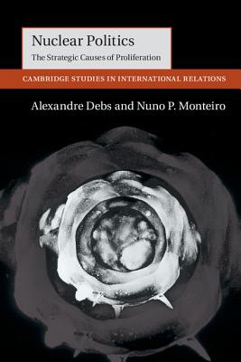 Nuclear Politics: The Strategic Causes of Proliferation (Cambridge Studies in International Relations #142) By Alexandre Debs, Nuno P. Monteiro Cover Image