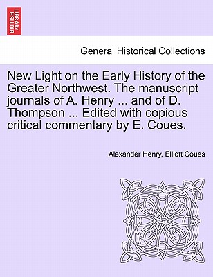 New Light on the Early History of the Greater Northwest. the Manuscript Journals of A. Henry ... and of D. Thompson ... Edited with Copious Critical C