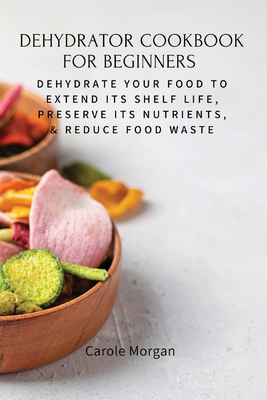 Dehydrator Cookbook for Beginners: Dehydrate Your Food To Extend Its Shelf Life, Preserve Its Nutrients, & Reduce Food Waste Cover Image