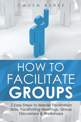 How to Facilitate Groups: 7 Easy Steps to Master Facilitation Skills, Facilitating Meetings, Group Discussions & Workshops Cover Image