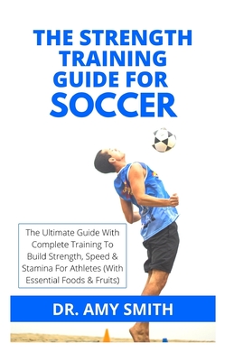 The Strength Training Guide for Soccer: The Ultimate Guide With Complete Training To Build Strength, Speed & Stamina For Athletes (With Essential Food By Amy Smith Cover Image