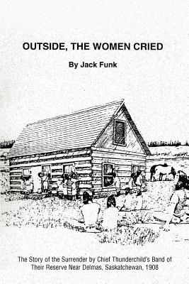 Outside, the Women Cried: The Story of the Surrender by Chief Thunderchild's Band of Their Reserve Near Delmas, Saskatchewan, 1908 By Jack Funk Cover Image