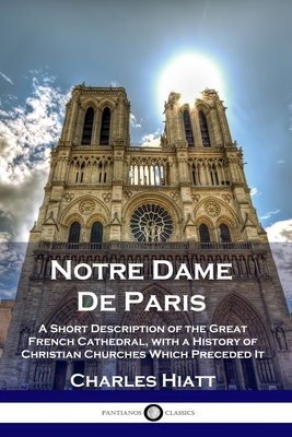 Notre Dame De Paris: A Short Description of the Great French Cathedral, with a History of Christian Churches Which Preceded It By Charles Hiatt Cover Image