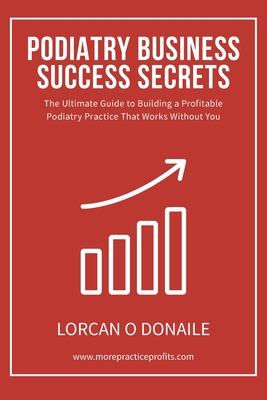 Podiatry Business Success Secrets: The Ultimate Guide to Building A Profitable Podiatry Practice That Works Without You Cover Image