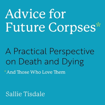Advice for Future Corpses (and Those Who Love Them): A Practical Perspective on Death and Dying Cover Image