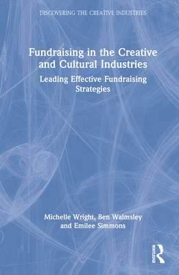 Fundraising in the Creative and Cultural Industries: Leading Effective Fundraising Strategies By Michelle Wright, Ben Walmsley, Emilee Simmons Cover Image