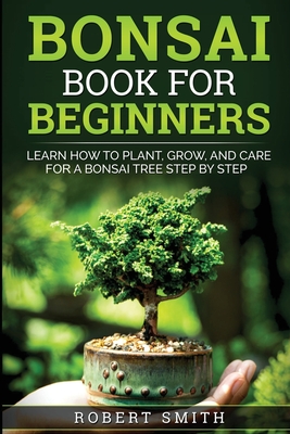 Bonsai Book for Beginners: Learn How to Plant, Grow, and Care for a Bonsai Tree Step by Step By Robert Smith Cover Image