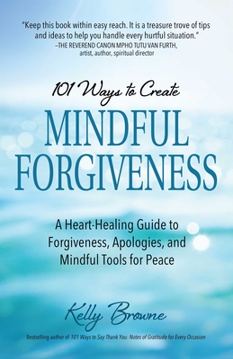 101 Ways to Create Mindful Forgiveness : A Heart-Healing Guide to Forgiveness, Apologies, and Mindful Tools for Peace By Kelly Browne  Cover Image